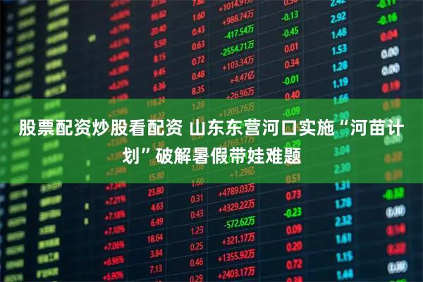 股票配资炒股看配资 山东东营河口实施“河苗计划”破解暑假带娃难题