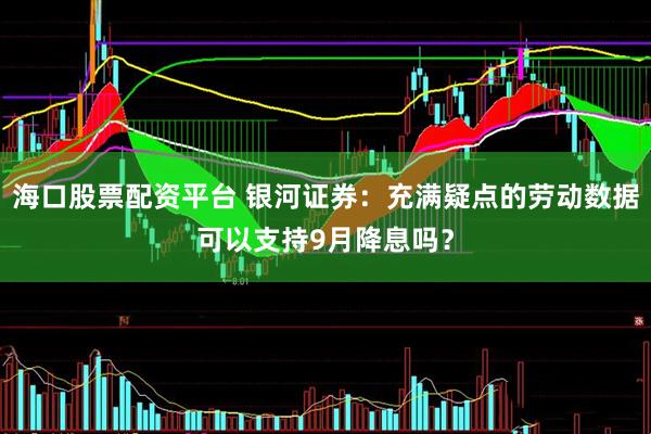海口股票配资平台 银河证券：充满疑点的劳动数据可以支持9月降息吗？