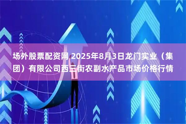 场外股票配资网 2025年8月3日龙门实业（集团）有限公司西三街农副水产品市场价格行情