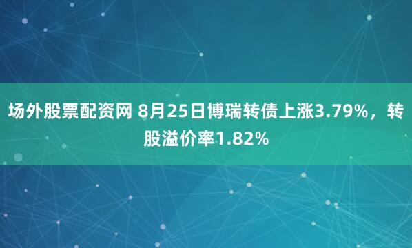 场外股票配资网 8月25日博瑞转债上涨3.79%，转股溢价率1.82%