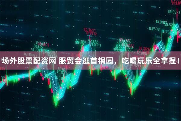 场外股票配资网 服贸会逛首钢园，吃喝玩乐全拿捏！