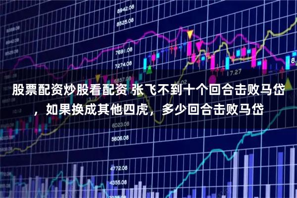 股票配资炒股看配资 张飞不到十个回合击败马岱，如果换成其他四虎，多少回合击败马岱