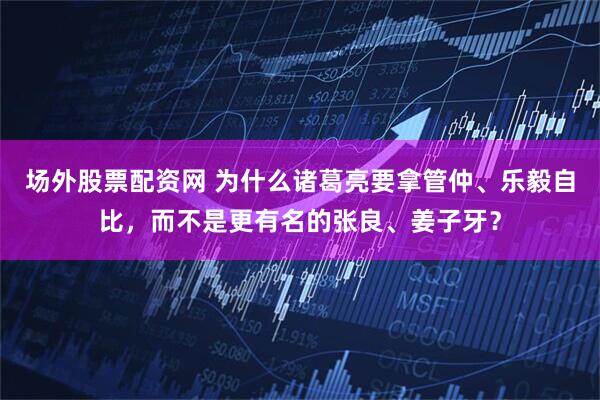 场外股票配资网 为什么诸葛亮要拿管仲、乐毅自比，而不是更有名的张良、姜子牙？