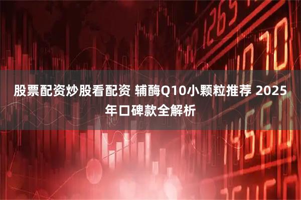 股票配资炒股看配资 辅酶Q10小颗粒推荐 2025年口碑款全解析