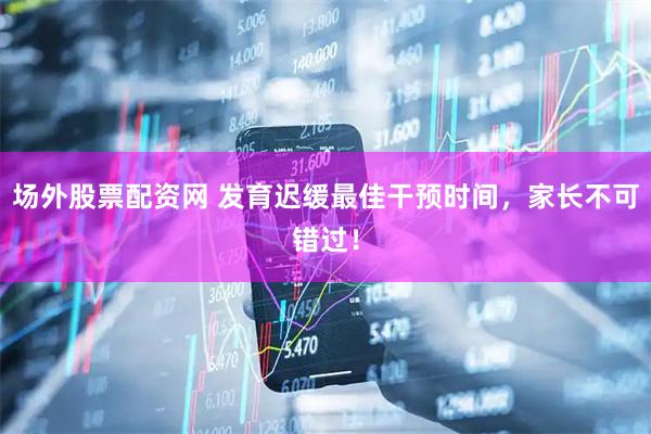 场外股票配资网 发育迟缓最佳干预时间，家长不可错过！
