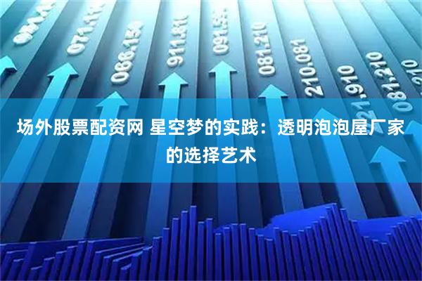 场外股票配资网 星空梦的实践：透明泡泡屋厂家的选择艺术