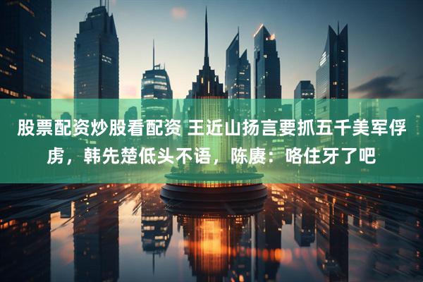 股票配资炒股看配资 王近山扬言要抓五千美军俘虏，韩先楚低头不语，陈赓：咯住牙了吧