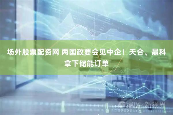 场外股票配资网 两国政要会见中企！天合、晶科拿下储能订单