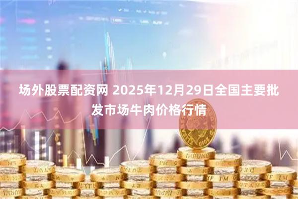 场外股票配资网 2025年12月29日全国主要批发市场牛肉价格行情