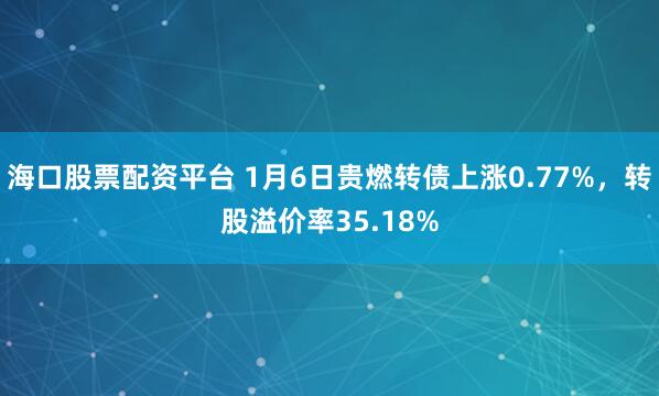 海口股票配资平台 1月6日贵燃转债上涨0.77%，转股溢价率35.18%