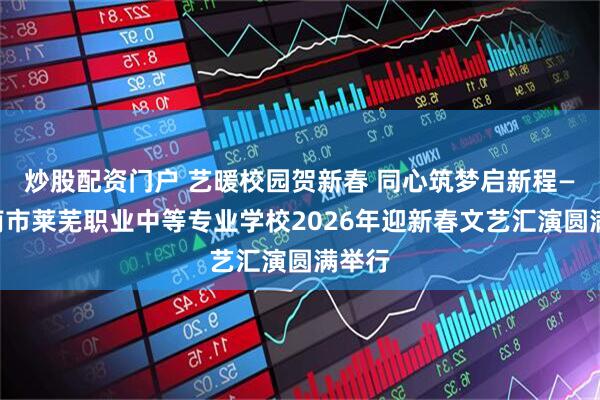 炒股配资门户 艺暖校园贺新春 同心筑梦启新程——济南市莱芜职业中等专业学校2026年迎新春文艺汇演圆满举行