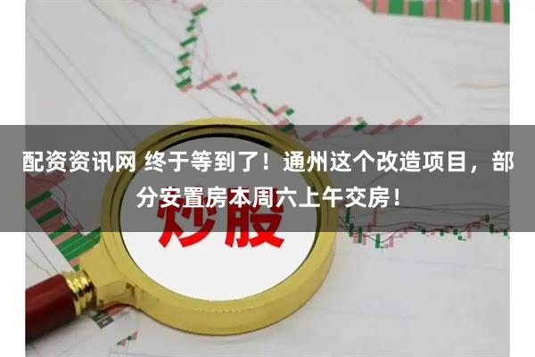 配资资讯网 终于等到了！通州这个改造项目，部分安置房本周六上午交房！