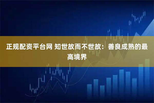 正规配资平台网 知世故而不世故：善良成熟的最高境界