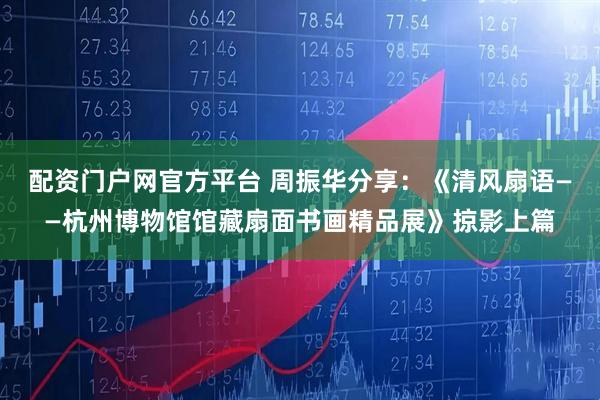 配资门户网官方平台 周振华分享：《清风扇语——杭州博物馆馆藏扇面书画精品展》掠影上篇