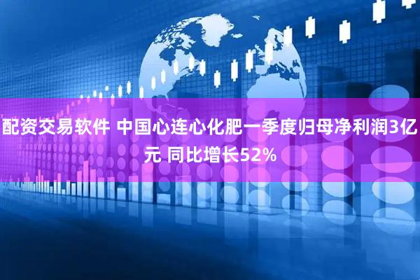 配资交易软件 中国心连心化肥一季度归母净利润3亿元 同比增长52%