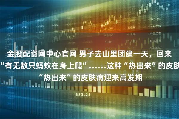 金股配资网中心官网 男子去山里团建一天，回来痒到睡不着，“有无数只蚂蚁在身上爬”……这种“热出来”的皮肤病迎来高发期