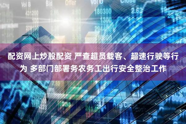 配资网上炒股配资 严查超员载客、超速行驶等行为 多部门部署务农务工出行安全整治工作